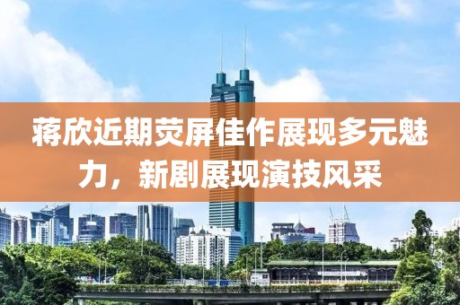 蒋欣近期荧屏佳作展现多元魅力，新剧展现演技风采