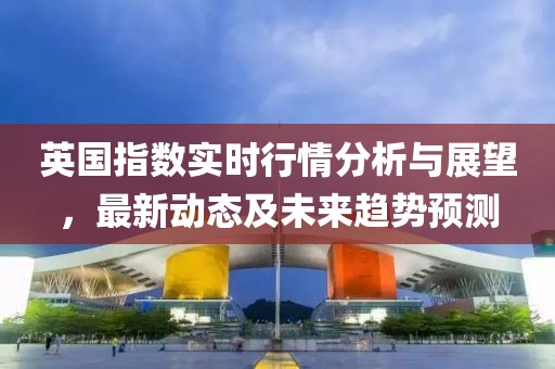 英国指数实时行情分析与展望，最新动态及未来趋势预测