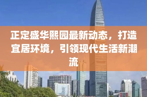 正定盛华熙园最新动态，打造宜居环境，引领现代生活新潮流