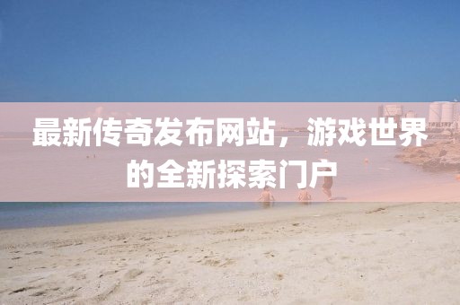 最新传奇发布网站，游戏世界的全新探索门户