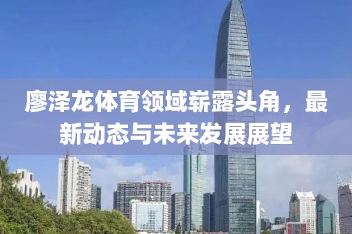 廖泽龙体育领域崭露头角，最新动态与未来发展展望