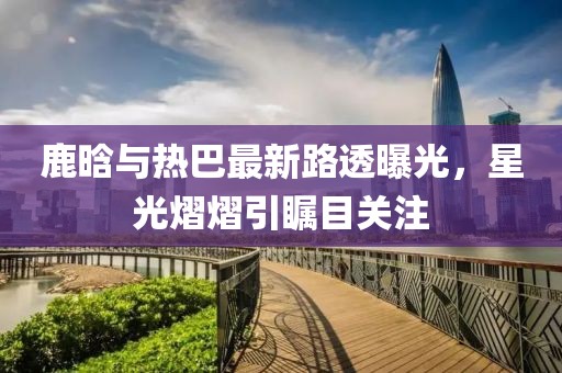 鹿晗与热巴最新路透曝光，星光熠熠引瞩目关注