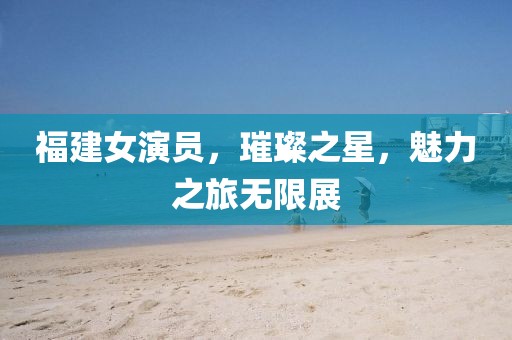 福建女演员，璀璨之星，魅力之旅无限展