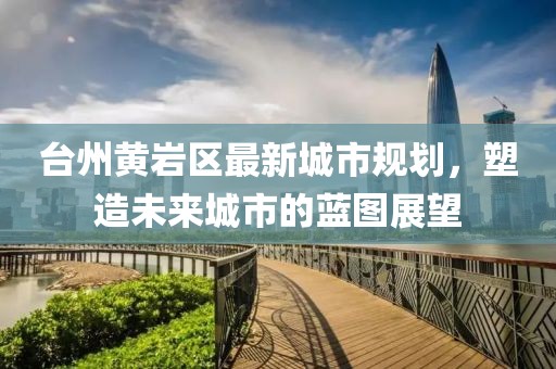 台州黄岩区最新城市规划，塑造未来城市的蓝图展望