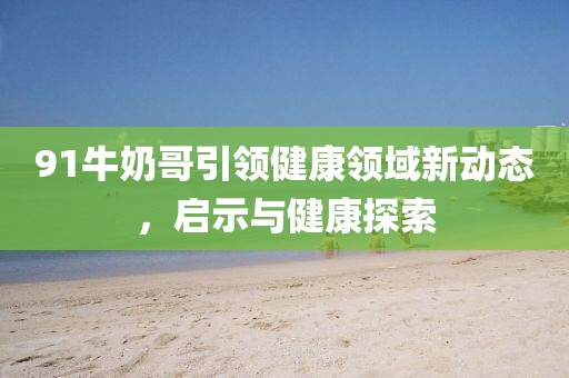 91牛奶哥引领健康领域新动态，启示与健康探索