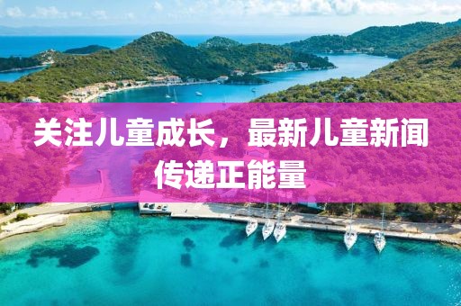关注儿童成长，最新儿童新闻传递正能量