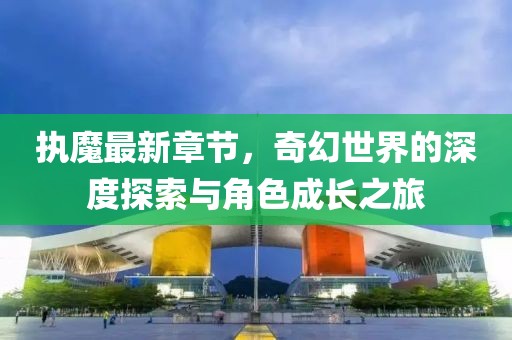 执魔最新章节，奇幻世界的深度探索与角色成长之旅