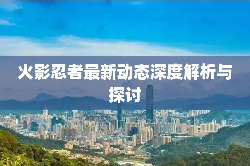 火影忍者最新动态深度解析与探讨