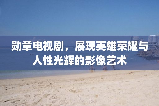 勋章电视剧，展现英雄荣耀与人性光辉的影像艺术