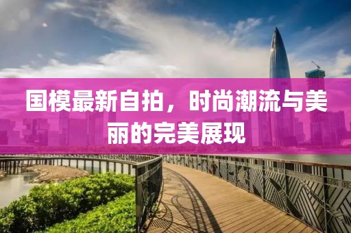 国模最新自拍，时尚潮流与美丽的完美展现