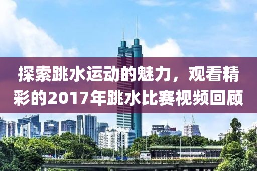 探索跳水运动的魅力，观看精彩的2017年跳水比赛视频回顾