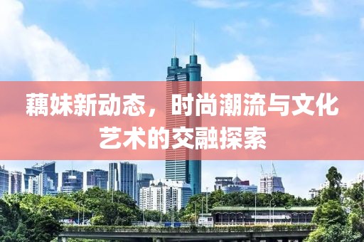 藕妹新动态，时尚潮流与文化艺术的交融探索
