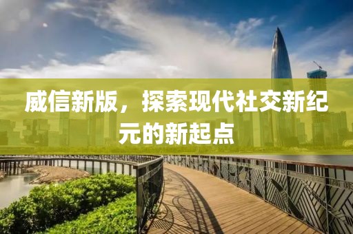 威信新版，探索现代社交新纪元的新起点