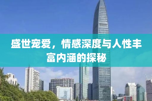 盛世宠爱，情感深度与人性丰富内涵的探秘