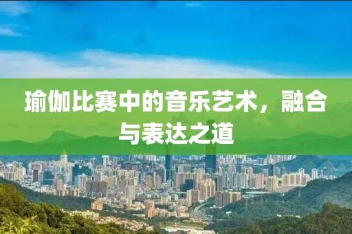 瑜伽比赛中的音乐艺术，融合与表达之道