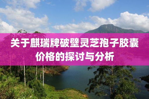 关于麒瑞牌破壁灵芝孢子胶囊价格的探讨与分析