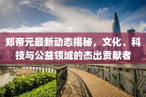 郑帝元最新动态揭秘，文化、科技与公益领域的杰出贡献者
