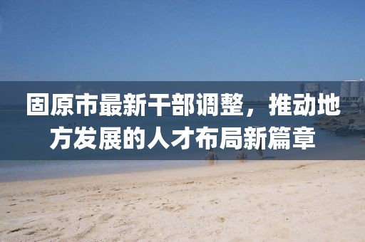 固原市最新干部调整，推动地方发展的人才布局新篇章