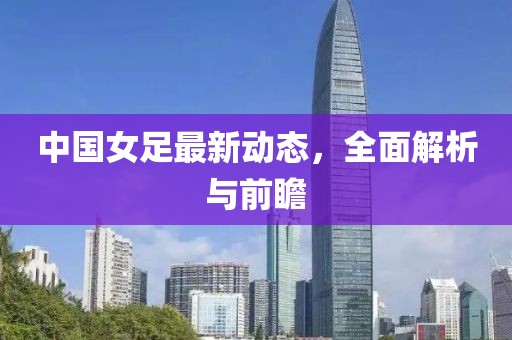 中国女足最新动态，全面解析与前瞻