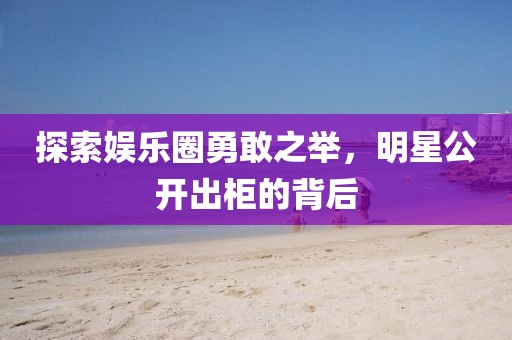 探索娱乐圈勇敢之举，明星公开出柜的背后