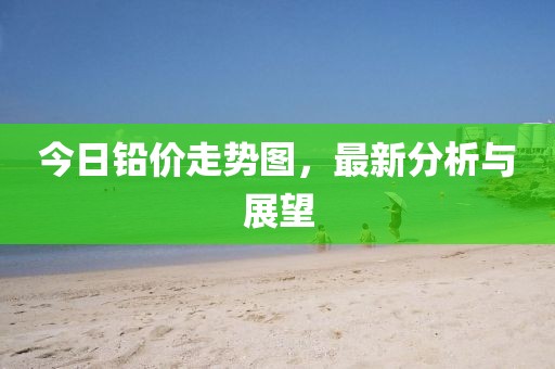 今日铅价走势图，最新分析与展望