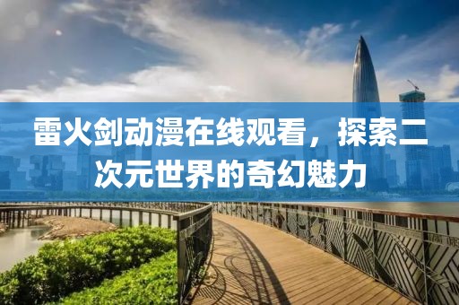 雷火剑动漫在线观看，探索二次元世界的奇幻魅力
