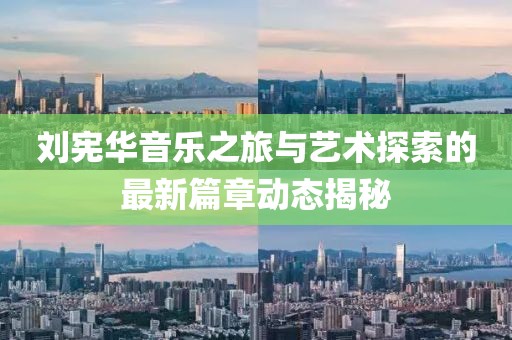 刘宪华音乐之旅与艺术探索的最新篇章动态揭秘