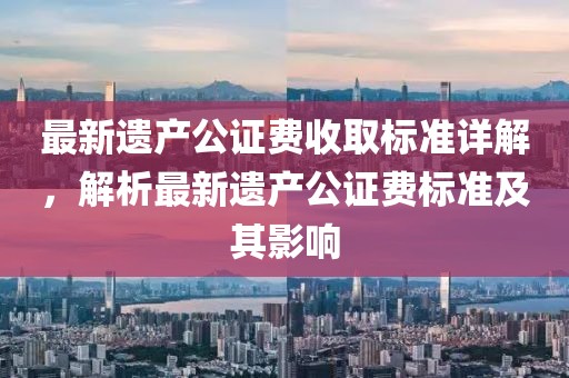 最新遗产公证费收取标准详解，解析最新遗产公证费标准及其影响