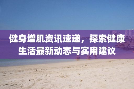 健身增肌资讯速递，探索健康生活最新动态与实用建议