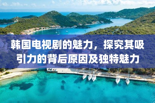 韩国电视剧的魅力，探究其吸引力的背后原因及独特魅力
