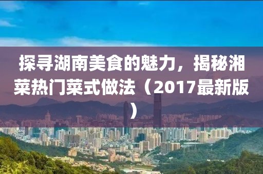 探寻湖南美食的魅力，揭秘湘菜热门菜式做法（2017最新版）