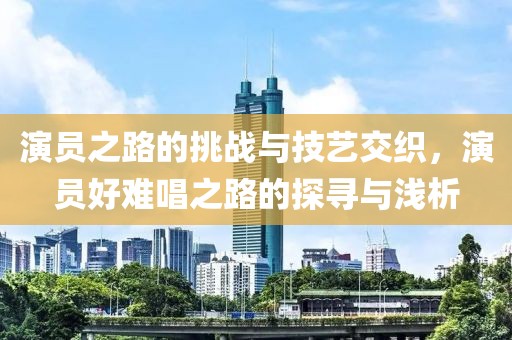 演员之路的挑战与技艺交织，演员好难唱之路的探寻与浅析