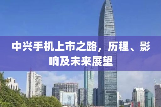 中兴手机上市之路，历程、影响及未来展望