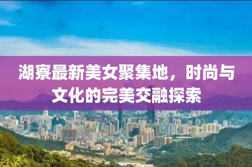 湖寮最新美女聚集地，时尚与文化的完美交融探索