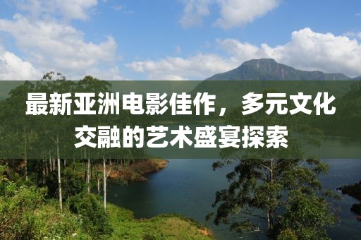 最新亚洲电影佳作，多元文化交融的艺术盛宴探索