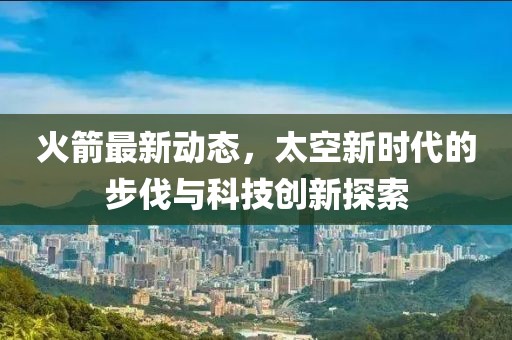 火箭最新动态，太空新时代的步伐与科技创新探索