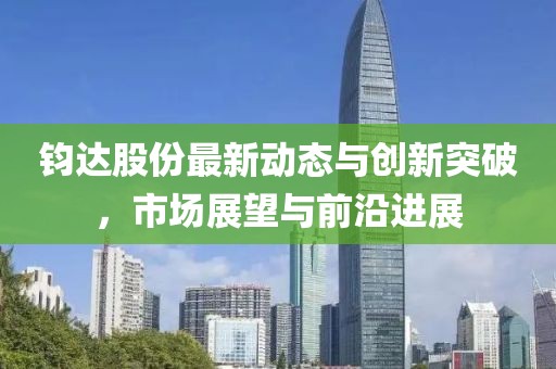 钧达股份最新动态与创新突破，市场展望与前沿进展