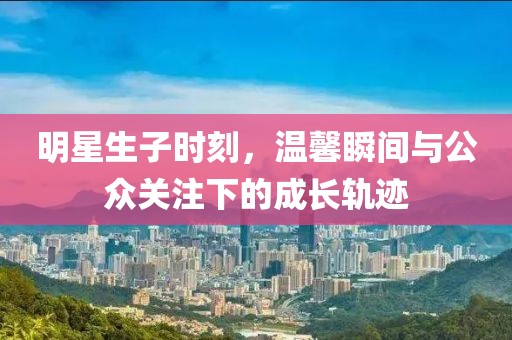 明星生子时刻，温馨瞬间与公众关注下的成长轨迹