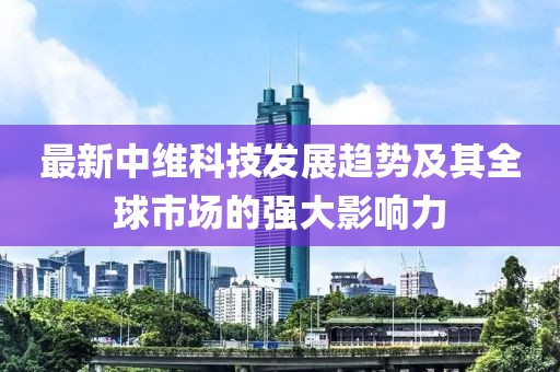 最新中维科技发展趋势及其全球市场的强大影响力