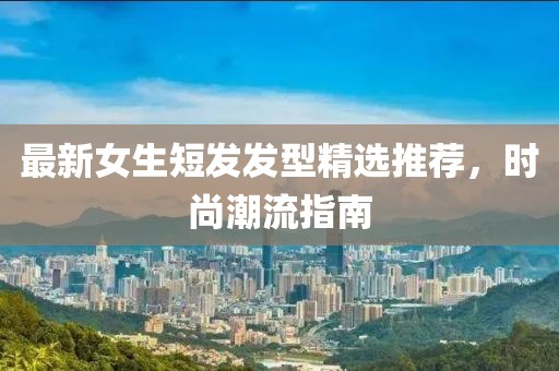 最新女生短发发型精选推荐，时尚潮流指南