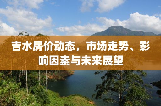 吉水房价动态，市场走势、影响因素与未来展望