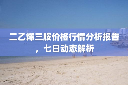 二乙烯三胺价格行情分析报告，七日动态解析