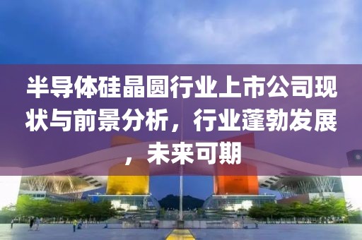 半导体硅晶圆行业上市公司现状与前景分析，行业蓬勃发展，未来可期