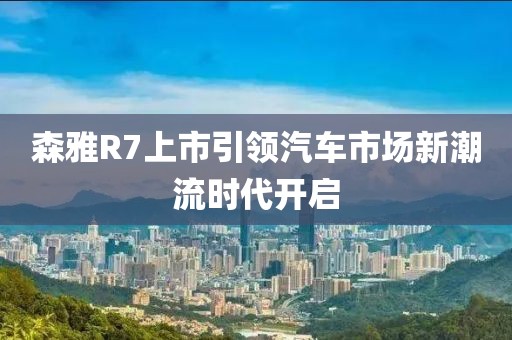 森雅R7上市引领汽车市场新潮流时代开启