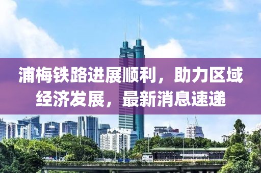 浦梅铁路进展顺利，助力区域经济发展，最新消息速递