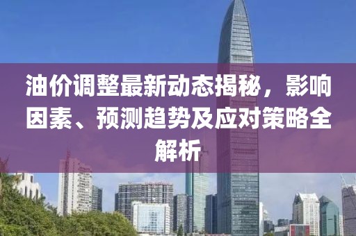 油价调整最新动态揭秘，影响因素、预测趋势及应对策略全解析