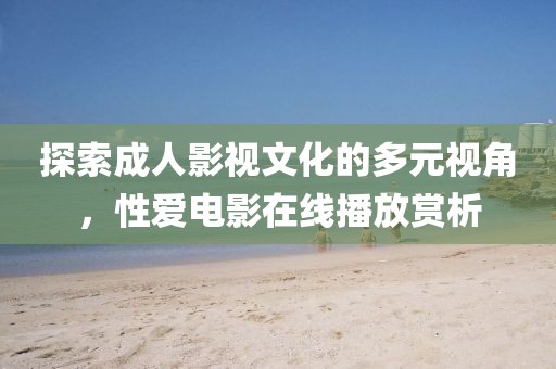 探索成人影视文化的多元视角，性爱电影在线播放赏析