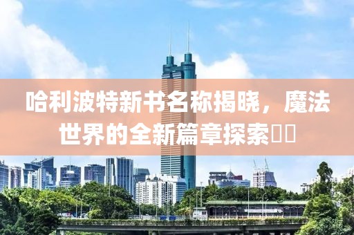 哈利波特新书名称揭晓，魔法世界的全新篇章探索​​