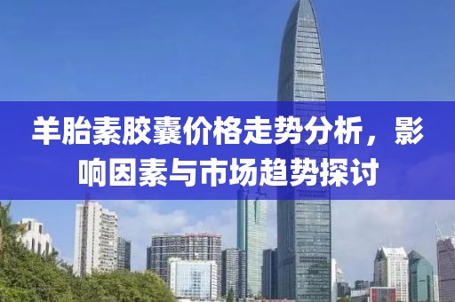 羊胎素胶囊价格走势分析，影响因素与市场趋势探讨