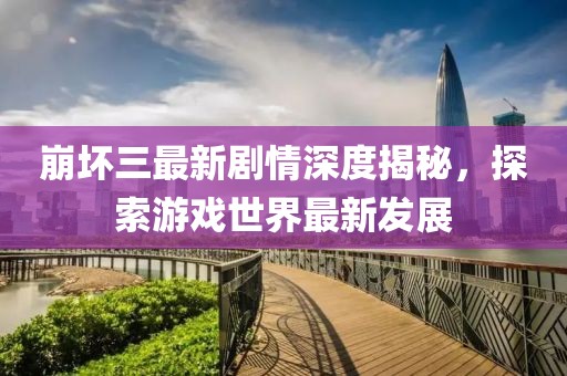 崩坏三最新剧情深度揭秘，探索游戏世界最新发展